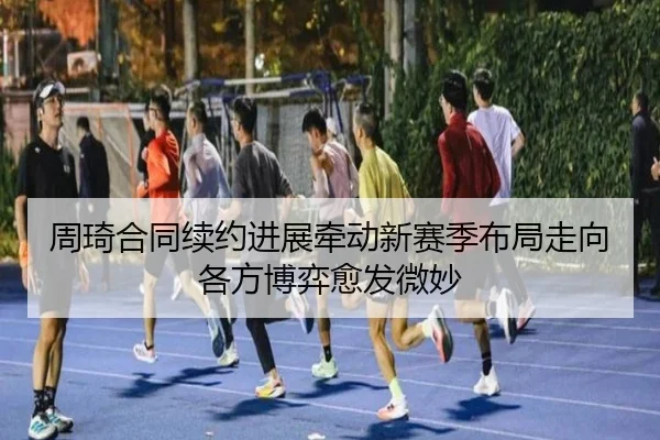 周琦合同续约进展牵动新赛季布局走向各方博弈愈发微妙 | 8868tiyu